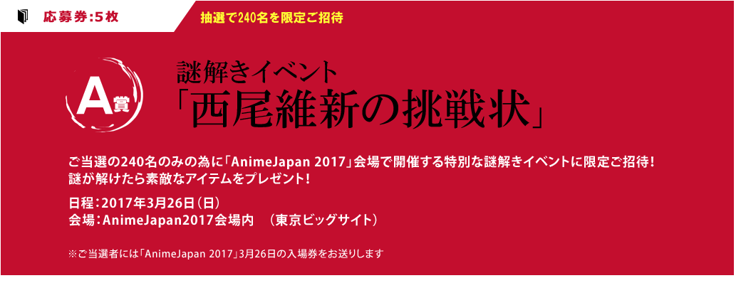 （A賞）：応募券5枚　抽選で240名を限定招待！謎解きイベント「西尾維新からの挑戦状」ご当選の240名のみの為に「AnimeJapan 2017」会場で開催する特別な謎解きイベントに限定ご招待！謎が解けたら素敵なアイテムをプレゼント！日程：2017年3月26日（日）会場：AnimeJapan2017会場内　（東京ビッグサイト）※ご当選者には「AnimeJapan 2017」3月26日の入場券をお送りします