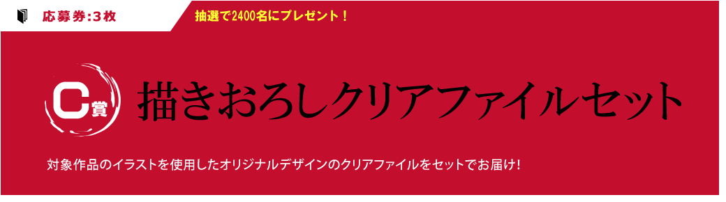 （C賞）：応募券3枚　抽選で2400名にプレゼント！描きおろしクリアファイルセット対象作品のイラストを使用したオリジナルデザインのクリアファイルをセットでお届け！